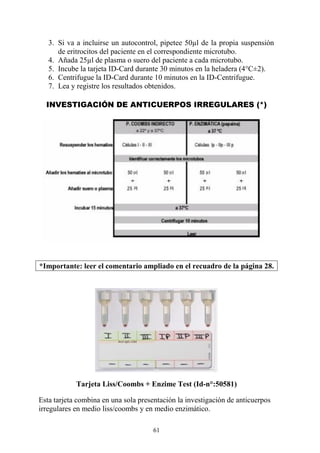 61
3. Si va a incluirse un autocontrol, pipetee 50µl de la propia suspensión
de eritrocitos del paciente en el correspondiente microtubo.
4. Añada 25µl de plasma o suero del paciente a cada microtubo.
5. Incube la tarjeta ID-Card durante 30 minutos en la heladera (4°C±2).
6. Centrifugue la ID-Card durante 10 minutos en la ID-Centrifugue.
7. Lea y registre los resultados obtenidos.
INVESTIGACIÓN DE ANTICUERPOS IRREGULARES (*)
*Importante: leer el comentario ampliado en el recuadro de la página 28.
Tarjeta Liss/Coombs + Enzime Test (Id-n°:50581)
Esta tarjeta combina en una sola presentación la investigación de anticuerpos
irregulares en medio liss/coombs y en medio enzimático.
 