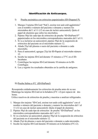62
Identificación de Anticuerpos.
I) Prueba enzimática con eritrocitos papainizados (ID-Diapanel P).
1. Marque 2 tarjetas ID-Card “NaCl, enzime test and cold agglutinins”
con el nombre o número del paciente o donante y numere los
microtubos del 1 al 11 (12 en caso de incluir autocontrol). Quite el
papel de aluminio que cubre los micritubos.
2. Pipetee 50µl de cada tipo de eritrocitos de prueba “ID-DiaPanel P”
papainizados en los microtubos correspondientes marcados del 1 al 11.
3. Si va a incluirse un autocontrol, pipetee 50µl de la suspensión de
eritrocitos del paciente en el microtubo número 12.
4. Añada 25µl del plasma o suero del paciente o donante a cada
microtubo.
5. Para el autocontrol, agregue 25µl de ID-Papain al microtubo número
12.
6. Incube las tarjetas ID-Card durante 15 minutos a 37°C en el ID-
Incubator.
7. Centrifugue las tarjetas ID-Card durante 10 minutos en la ID-
Centrfugue.
8. Lea y registre los resultados obtenidos en la cartilla de antígenos.
II) Prueba Salina a 4°C (ID-DiaPanel)
Resuspenda cuidadosamente los eritrocitos de prueba antes de su uso.
Mantenga las tarjetas ID-Card en la heladera (4°C ±2) por espacio de dos
horas.
Utilice reactivos de eritrocitos de prueba y muestras a analizar refrigerados.
1. Marque dos tarjetas “ID-Card, enzime test ando cold agglutinins” con el
nombre o número del paciente o donante y numere los microtubos del 1 al
11 (12 en caso de incluir autocontrol). Quite el papel de aluminio.
2. Pipetee 50µl de cada tipo de eritrocitos de prueba “ID-DiaPanel” en los
microtubos correspondientes marcados del 1 al 11.
3. Si va a incluirse un autocontrol, pipetee 50µl de la suspensión de eritrocitos
del paciente en el microtubo número 12.
4. Añada 25µl de plasma o suero del paciente o donante a cada microtubo.
5. Incube las tarjetas ID-Card durante 30 minutos en la heladera (4°C±2).
 