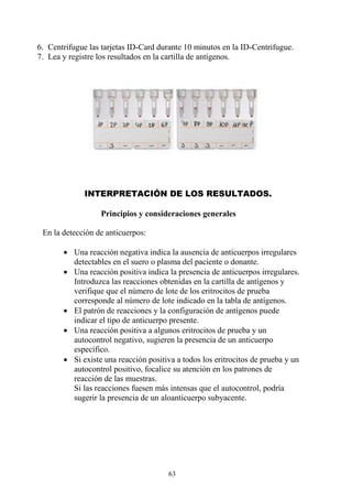 63
6. Centrifugue las tarjetas ID-Card durante 10 minutos en la ID-Centrifugue.
7. Lea y registre los resultados en la cartilla de antígenos.
INTERPRETACIÓN DE LOS RESULTADOS.
Principios y consideraciones generales
En la detección de anticuerpos:
 Una reacción negativa indica la ausencia de anticuerpos irregulares
detectables en el suero o plasma del paciente o donante.
 Una reacción positiva indica la presencia de anticuerpos irregulares.
Introduzca las reacciones obtenidas en la cartilla de antígenos y
verifique que el número de lote de los eritrocitos de prueba
corresponde al número de lote indicado en la tabla de antígenos.
 El patrón de reacciones y la configuración de antígenos puede
indicar el tipo de anticuerpo presente.
 Una reacción positiva a algunos eritrocitos de prueba y un
autocontrol negativo, sugieren la presencia de un anticuerpo
específico.
 Si existe una reacción positiva a todos los eritrocitos de prueba y un
autocontrol positivo, focalice su atención en los patrones de
reacción de las muestras.
Si las reacciones fuesen más intensas que el autocontrol, podría
sugerir la presencia de un aloanticuerpo subyacente.
 