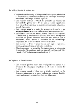 64
En la identificación de anticuerpos:
 El patrón de reacciones y la configuración de antígenos permiten en
la mayoría de los casos identificar el tipo de anticuerpo presente (el
autocontrol debe arrojar resultado negativo).
 Una reacción positiva a TODOS los eritrocitos de prueba y un
autocontrol negativo, puede deberse a reacciones no específicas o
bien indicar la presencia de un aloanticuerpo contra un antígeno de
elevada frecuencia.
 Una reacción positiva a todos los eritrocitos de prueba y un
autocontrol positivo, se debe probablemente a un autoanticuerpo.
 El que exista una reacción positiva a todos los eritrocitos de prueba
“ID-DiaPanel” y un autocontrol positivo, pero uno o más tipos de
eritrocitos de prueba muestren reacciones más intensas que el
autocontrol, puede indicar la existencia de un aloanticuerpo
subyacente, por lo que se deberán ampliar los estudios.
 Los anticuerpos fríos potentes pueden dar lugar a reacciones
positivas, principalmente en la técnica enzimática.
 El anticuerpo anti I se especifica frecuentemente en la enfermedad
de aglutinina fría, pudiendo realizarse su confirmación con el “ID-I
Negative Cell” (células carentes del antígeno I).
En la prueba de compatibilidad:
 Una reacción positiva indica una incompatibilidad debida a la
presencia de anticuerpos irregulares en el suero o plasma del
receptor.
 Una reacción negativa indica que la técnica empleada no ha
detectado anticuerpos en el suero o plasma del receptor dirigidos
contra antígenos presentes en los eritrocitos del donante.
 