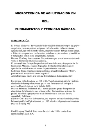 8
MICROTÉCNICA DE AGLUTINACIÓN EN
GEL.
FUNDAMENTOS Y TÉCNICAS BÁSICAS.
INTRODUCCIÓN.
El método tradicional de evidenciar la interacción entre anticuerpos de grupos
sanguíneos y sus respectivos antígenos en los hematíes es la reacción de
aglutinación, sea esta en medio salino, macromolecular, de baja fuerza iónica,
a diferentes temperaturas con hematíes tratados o no por enzimas proteolíticas
y por pruebas con el suero antiglobulina humana.
Durante décadas y hasta nuestros días, estos ensayos se realizaron en tubos de
vidrio o de material plástico descartable.
El punto cúlmine de aquellas pruebas radica en la lectura e interpretación de
las mismas. Más aún, en caso de pruebas débiles la interpretación es de
apreciación subjetiva aún en manos de profesionales expertos.
La lectura de una prueba que para un técnico era calificada como “débil”,
para otros era interpretada como “negativa”.
Ahora bien: ¿qué ocurre a la hora de dificultades en la interpretación?
Fue así que en la década de los ´80, el Dr. Yves Lapierre desarrolla y patenta
el método de hemaglutinación en gel, el cual fue comercializado por la
empresa Diamed-Suiza a partir del año 1988.
DiaMed Suiza fue fundada en 1977 por un pequeño grupo de expertos en
diagnóstico de laboratorio para el desarrollo y fabricación de sistemas de
prueba destinada a proporcionar a los laboratorios la facilidad de uso,
seguridad y fiabilidad.
En el año 2007 Bio-Rad Laboratories, una empresa multinacional vinculada a
la investigación biológica fundada en 1952, adquiere el paquete accionario de
DiaMed Holding AG.
En el Uruguay DiaMed hizo su arribo en el año 1995 a través de su
representante Saiden S.A.
 