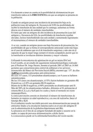 73
Un elemento a tener en cuenta en la posibilidad de aloinmunización por
transfusión radica en la FRECUENCIA con que un antígeno se presenta en
la población.
Cuando un antígeno posee una incidencia de presentación baja en la
población (caso del antígeno K, frecuencia de 0.09) las posibilidades de
recibir la transfusión de una unidad que lo contenga, aumentan en forma
directa con el número de unidades transfundidas.
En tanto que ante un antígeno de alta incidencia de presentación (caso del
antígeno c, frecuencia de 0.8), las posibilidades de transfusión resultan
elevadas, incluso transfundiendo una sola unidad y aumentando ligeramente
al incrementarse el número de unidades transfundidas.
A su vez, cuando un antígeno posea una baja frecuencia de presentación, las
posibilidades de que se forme el correspondiente anticuerpo serán más bajas
en el caso de embarazo que en el de transfusión sanguínea y más aún en el
supuesto de que la mujer tenga siempre el mismo compañero; puesto que en
la transfusión se involucran distintos donantes y mayor volumen.
Utilizando la microtécnica de aglutinación en gel en tarjeta ID-Card
Liss/Coombs, en un estudio de seguimiento inmunohematológico realizado
por el Profesor Dr. Jorge Decaro, durante el período 2001 al 2005 en 14.860
gestantes que concurrieron para control de embarazo a los servicios
asistenciales del Banco de Previsión Social (BPS); encontró que 157 de ellas
(1,05%) presentaba anticuerpos anti-eritrocitarios.
De esos 157 casos, 153 presentaban aloanticuerpos y en 4 casos se hallaron
autoanticuerpos.
De los 153 casos con aloanticuerpos, el 55% fueron hallados en gestantes Rh
D positivas y el 45% en gestantes Rh D negativas.
Dentro de las Rh D negativas, el 80% presentaba un aloanticuerpo anti D.
Más del 90% de los aloanticuerpos hallados, diferentes al D, pertenecían al
sistema Rh (C,E,c,e) y Kell para los cuales y hasta el momento no existe
inmunoprofilaxis.
La única prevención consiste en disminuir el número de transfusiones de
hematíes en mujeres en edad reproductiva y en caso de realizarlas, hacer el
fenotipo Rh y Kell.
En el embarazo resulta inevitable prevenir una aloinmunización por pasaje de
eritrocitos fetales a la circulación materna (salvo en el caso del antígeno D
con la administración de la globulina hiperinmune anti Rh).
La presencia en el feto de un antígeno heredado del padre y ausente en la
madre, es capaz de provocar aloinmunización a dicho factor.
La consecuencia puede ser la enfermedad hemolítica del recién nacido.
 