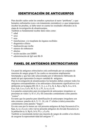 75
IDENTIFICACIÓN DE ANTICUERPOS
Para decidir cuáles serán los estudios a practicar al suero “problema”, a que
hematíes enfrentarlos (con o sin tratamiento enzimático) y a que temperatura
incubar las pruebas, se debe tener en cuenta los resultados obtenidos en la
etapa de investigación de aloanticuerpos.
También es fundamental recabar datos tales como:
* edad
* sexo
* raza
* transfusiones y/o trasplante de órganos recibidos
* diagnóstico clínico
* medicación que recibe
* número de embarazos
* abortos
* recién nacidos con EHRN
* administración de IgG anti Rh D
PANEL DE ANTÍGENOS ERITROCITARIOS
Un panel de antígenos eritrocitarios está conformado por un conjunto de
muestras de sangre grupo O, las cuales se encuentran ampliamente
fenotipadas y que han sido seleccionadas por el laboratorio fabricante de
modo tal que representen la mayor cantidad de antígenos.
Para la investigación de aloanticuerpos los hematíes deben contener todos los
antígenos correspondientes a los anticuerpos clínicamente significativos (ver
definición en la página 60): D, C, E, c, e, Cw, K, k, Kp a, Kp b, Js a, Js b,
Fya, Fyb, Lu a, Lu b, M, N, S, s, P1, Le a y Le b.
Los paneles comerciales para investigación de anticuerpos irregulares se
presentan en viales I y II o I, II y III conocidos comúnmente como paneles
“cortos”.
En tanto que los paneles para identificación de anticuerpos irregulares son
más extensos: paneles de 6, 9, 11, 14 y de 17 células (viales),conocidos
comúnmente como paneles “largos”.
En este caso por lo menos un vial presenta antígenos de baja frecuencia (Cw,
Kpa, Le a y Lu a) y otro vial no presenta antígenos de elevada frecuencia en
la población (e, k, Kp b, Js b, P1,s y Lu b).
También se recomienda incluir una muestra de sangre de cordón a los efectos
de asegurar la representatividad del antígeno “i”.
 