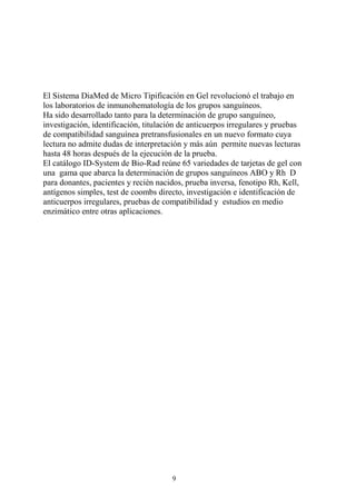 9
El Sistema DiaMed de Micro Tipificación en Gel revolucionó el trabajo en
los laboratorios de inmunohematología de los grupos sanguíneos.
Ha sido desarrollado tanto para la determinación de grupo sanguíneo,
investigación, identificación, titulación de anticuerpos irregulares y pruebas
de compatibilidad sanguínea pretransfusionales en un nuevo formato cuya
lectura no admite dudas de interpretación y más aún permite nuevas lecturas
hasta 48 horas después de la ejecución de la prueba.
El catálogo ID-System de Bio-Rad reúne 65 variedades de tarjetas de gel con
una gama que abarca la determinación de grupos sanguíneos ABO y Rh D
para donantes, pacientes y recién nacidos, prueba inversa, fenotipo Rh, Kell,
antígenos simples, test de coombs directo, investigación e identificación de
anticuerpos irregulares, pruebas de compatibilidad y estudios en medio
enzimático entre otras aplicaciones.
 