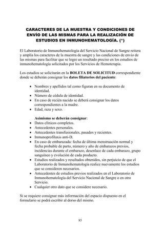 85
CARACTERES DE LA MUESTRA Y CONDICIONES DE
ENVÍO DE LAS MISMAS PARA LA REALIZACIÓN DE
ESTUDIOS EN INMUNOHEMATOLOGÍA. (*)
El Laboratorio de Inmunohematología del Servicio Nacional de Sangre reitera
y amplía los caracteres de la muestra de sangre y las condiciones de envío de
las mismas para facilitar que se logre un resultado preciso en los estudios de
inmunohematología solicitados por los Servicios de Hemoterapia.
Los estudios se solicitarán en la BOLETA DE SOLICITUD correspondiente
donde se deberán consignar los datos filiatorios del paciente:
 Nombres y apellidos tal como figuran en su documento de
identidad.
 Número de cédula de identidad.
 En caso de recién nacido se deberá consignar los datos
correspondientes a la madre.
 Edad, raza y sexo.
Asimismo se deberán consignar:
 Datos clínicos completos.
 Antecedentes personales.
 Antecedentes transfusionales, pasados y recientes.
 Inmunoprofilaxis anti-D.
 En caso de embarazada: fecha de última menstruación normal y
fecha probable de parto, número y año de embarazos previos,
incidencias durante el embarazo, desenlace de cada embarazo, grupo
sanguíneo y evolución de cada producto.
 Estudios realizados y resultados obtenidos, sin perjuicio de que el
Laboratorio de Inmunohematología realice nuevamente los estudios
que se consideren necesarios.
 Antecedentes de estudios previos realizados en el Laboratorio de
Inmunohematología del Servicio Nacional de Sangre o en otro
Servicio.
 Cualquier otro dato que se considere necesario.
Si se requiere consignar más información del espacio dispuesto en el
formulario se podrá escribir al dorso del mismo.
 