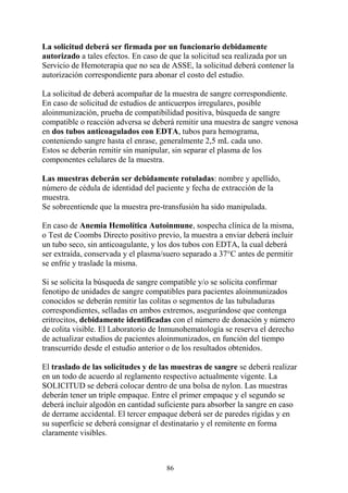 86
La solicitud deberá ser firmada por un funcionario debidamente
autorizado a tales efectos. En caso de que la solicitud sea realizada por un
Servicio de Hemoterapia que no sea de ASSE, la solicitud deberá contener la
autorización correspondiente para abonar el costo del estudio.
La solicitud de deberá acompañar de la muestra de sangre correspondiente.
En caso de solicitud de estudios de anticuerpos irregulares, posible
aloinmunización, prueba de compatibilidad positiva, búsqueda de sangre
compatible o reacción adversa se deberá remitir una muestra de sangre venosa
en dos tubos anticoagulados con EDTA, tubos para hemograma,
conteniendo sangre hasta el enrase, generalmente 2,5 mL cada uno.
Estos se deberán remitir sin manipular, sin separar el plasma de los
componentes celulares de la muestra.
Las muestras deberán ser debidamente rotuladas: nombre y apellido,
número de cédula de identidad del paciente y fecha de extracción de la
muestra.
Se sobreentiende que la muestra pre-transfusión ha sido manipulada.
En caso de Anemia Hemolítica Autoinmune, sospecha clínica de la misma,
o Test de Coombs Directo positivo previo, la muestra a enviar deberá incluir
un tubo seco, sin anticoagulante, y los dos tubos con EDTA, la cual deberá
ser extraída, conservada y el plasma/suero separado a 37°C antes de permitir
se enfríe y traslade la misma.
Si se solicita la búsqueda de sangre compatible y/o se solicita confirmar
fenotipo de unidades de sangre compatibles para pacientes aloinmunizados
conocidos se deberán remitir las colitas o segmentos de las tubuladuras
correspondientes, selladas en ambos extremos, asegurándose que contenga
eritrocitos, debidamente identificadas con el número de donación y número
de colita visible. El Laboratorio de Inmunohematología se reserva el derecho
de actualizar estudios de pacientes aloinmunizados, en función del tiempo
transcurrido desde el estudio anterior o de los resultados obtenidos.
El traslado de las solicitudes y de las muestras de sangre se deberá realizar
en un todo de acuerdo al reglamento respectivo actualmente vigente. La
SOLICITUD se deberá colocar dentro de una bolsa de nylon. Las muestras
deberán tener un triple empaque. Entre el primer empaque y el segundo se
deberá incluir algodón en cantidad suficiente para absorber la sangre en caso
de derrame accidental. El tercer empaque deberá ser de paredes rígidas y en
su superficie se deberá consignar el destinatario y el remitente en forma
claramente visibles.
 