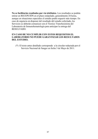 87
No se facilitarán resultados por vía telefónica. Los resultados se podrán
retirar en RECEPCIÓN en el plazo estipulado, generalmente 24 horas,
aunque en situaciones especiales el estudio podrá requerir más tiempo. En
caso de urgencia en disponer del resultado del estudio solicitado, los
Servicios se deberán comunicar con el Técnico Transfusionista del
Laboratorio de Inmunohematología para anticipar la entrega del
RESULTADO.
EN CASO DE NO CUMPLIR CON ESTOS REQUISITOS EL
LABORATORIO NO PUEDE GARANTIZAR LOS RESULTADOS
DEL ESTUDIO.
(*) El texto antes detallado corresponde a la circular redactada por el
Servicio Nacional de Sangre en fecha 3 de Mayo de 2011.
 