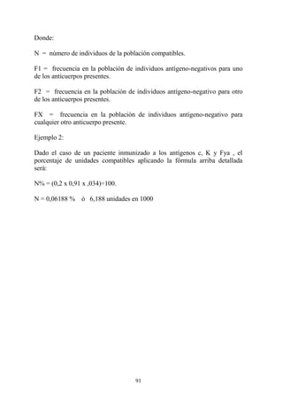 91
Donde:
N = número de individuos de la población compatibles.
F1 = frecuencia en la población de individuos antígeno-negativos para uno
de los anticuerpos presentes.
F2 = frecuencia en la población de individuos antígeno-negativo para otro
de los anticuerpos presentes.
FX = frecuencia en la población de individuos antígeno-negativo para
cualquier otro anticuerpo presente.
Ejemplo 2:
Dado el caso de un paciente inmunizado a los antígenos c, K y Fya , el
porcentaje de unidades compatibles aplicando la fórmula arriba detallada
será:
N% = (0,2 x 0,91 x ,034)÷100.
N = 0,06188 % ó 6,188 unidades en 1000
 