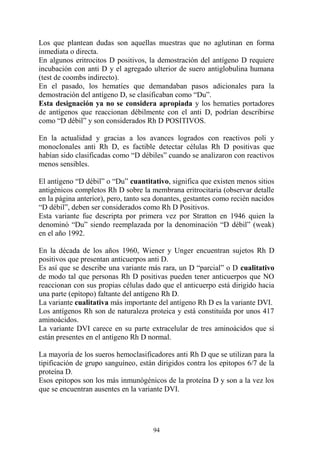 94
Los que plantean dudas son aquellas muestras que no aglutinan en forma
inmediata o directa.
En algunos eritrocitos D positivos, la demostración del antígeno D requiere
incubación con anti D y el agregado ulterior de suero antiglobulina humana
(test de coombs indirecto).
En el pasado, los hematíes que demandaban pasos adicionales para la
demostración del antígeno D, se clasificaban como “Du”.
Esta designación ya no se considera apropiada y los hematíes portadores
de antígenos que reaccionan débilmente con el anti D, podrían describirse
como “D débil” y son considerados Rh D POSITIVOS.
En la actualidad y gracias a los avances logrados con reactivos poli y
monoclonales anti Rh D, es factible detectar células Rh D positivas que
habían sido clasificadas como “D débiles” cuando se analizaron con reactivos
menos sensibles.
El antígeno “D débil” o “Du” cuantitativo, significa que existen menos sitios
antigénicos completos Rh D sobre la membrana eritrocitaria (observar detalle
en la página anterior), pero, tanto sea donantes, gestantes como recién nacidos
“D débil”, deben ser considerados como Rh D Positivos.
Esta variante fue descripta por primera vez por Stratton en 1946 quien la
denominó “Du” siendo reemplazada por la denominación “D débil” (weak)
en el año 1992.
En la década de los años 1960, Wiener y Unger encuentran sujetos Rh D
positivos que presentan anticuerpos anti D.
Es así que se describe una variante más rara, un D “parcial” o D cualitativo
de modo tal que personas Rh D positivas pueden tener anticuerpos que NO
reaccionan con sus propias células dado que el anticuerpo está dirigido hacia
una parte (epítopo) faltante del antígeno Rh D.
La variante cualitativa más importante del antígeno Rh D es la variante DVI.
Los antígenos Rh son de naturaleza proteica y está constituída por unos 417
aminoácidos.
La variante DVI carece en su parte extracelular de tres aminoácidos que sí
están presentes en el antígeno Rh D normal.
La mayoría de los sueros hemoclasificadores anti Rh D que se utilizan para la
tipificación de grupo sanguíneo, están dirigidos contra los epitopos 6/7 de la
proteína D.
Esos epitopos son los más inmunógénicos de la proteína D y son a la vez los
que se encuentran ausentes en la variante DVI.
 