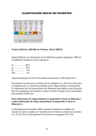 96
CLASIFICACIÓN ABO-Rh EN PACIENTES:
Tarjeta DiaClon ABO/Rh for Patients (Id-n°:50012)
Según Mollison, las frecuencias de los diferentes grupos sanguíneos ABO en
la población caucásica son las siguientes:
O……………. 46%
A……………. 41%
B…………… 9%
AB…………. 4%
Aproximadamente el 85% de la población caucásica es Rh (D) positiva.
Para detectar la presencia o ausencia de los antígenos A y B en los eritrocitos,
se emplean anti-A y anti-B que pueden ser de origen humano o monoclonal.
Es importante leer las instrucciones del fabricante para saber en que diluyente
han de suspenderse los hematíes a testear en base al origen de los anticuerpos
que contiene la ID-Card.
Para anticuerpos de origen humano, la suspensión se hará en diluyente 1
y para anticuerpos de origen monoclonal, la suspensión se hará en
diluyente 2.
La determinación del grupo ABO no puede considerarse completa sin
someter el suero a estudio a la “prueba inversa” frente a eritrocitos conocidos
A1, A2, B y O (ver descripción de la técnica en las páginas 58 y 59).
 