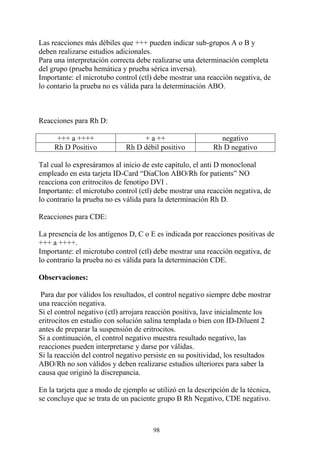 98
Las reacciones más débiles que +++ pueden indicar sub-grupos A o B y
deben realizarse estudios adicionales.
Para una interpretación correcta debe realizarse una determinación completa
del grupo (prueba hemática y prueba sérica inversa).
Importante: el microtubo control (ctl) debe mostrar una reacción negativa, de
lo contario la prueba no es válida para la determinación ABO.
Reacciones para Rh D:
+++ a ++++ + a ++ negativo
Rh D Positivo Rh D débil positivo Rh D negativo
Tal cual lo expresáramos al inicio de este capítulo, el anti D monoclonal
empleado en esta tarjeta ID-Card “DiaClon ABO/Rh for patients” NO
reacciona con eritrocitos de fenotipo DVI .
Importante: el microtubo control (ctl) debe mostrar una reacción negativa, de
lo contrario la prueba no es válida para la determinación Rh D.
Reacciones para CDE:
La presencia de los antígenos D, C o E es indicada por reacciones positivas de
+++ a ++++.
Importante: el microtubo control (ctl) debe mostrar una reacción negativa, de
lo contrario la prueba no es válida para la determinación CDE.
Observaciones:
Para dar por válidos los resultados, el control negativo siempre debe mostrar
una reacción negativa.
Si el control negativo (ctl) arrojara reacción positiva, lave inicialmente los
eritrocitos en estudio con solución salina templada o bien con ID-Diluent 2
antes de preparar la suspensión de eritrocitos.
Si a continuación, el control negativo muestra resultado negativo, las
reacciones pueden interpretarse y darse por válidas.
Si la reacción del control negativo persiste en su positividad, los resultados
ABO/Rh no son válidos y deben realizarse estudios ulteriores para saber la
causa que originó la discrepancia.
En la tarjeta que a modo de ejemplo se utilizó en la descripción de la técnica,
se concluye que se trata de un paciente grupo B Rh Negativo, CDE negativo.
 