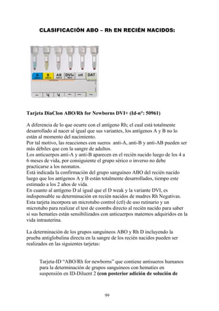 99
CLASIFICACIÓN ABO – Rh EN RECIÉN NACIDOS:
Tarjeta DiaClon ABO/Rh for Newborns DVI+ (Id-n°: 50961)
A diferencia de lo que ocurre con el antígeno Rh; el cual está totalmente
desarrollado al nacer al igual que sus variantes, los antígenos A y B no lo
están al momento del nacimiento.
Por tal motivo, las reacciones con sueros anti-A, anti-B y anti-AB pueden ser
más débiles que con la sangre de adultos.
Los anticuerpos anti-A y anti-B aparecen en el recién nacido luego de los 4 a
6 meses de vida, por consiguiente el grupo sérico o inverso no debe
practicarse a los neonatos.
Está indicada la confirmación del grupo sanguíneo ABO del recién nacido
luego que los antígenos A y B están totalmente desarrollados, tiempo este
estimado a los 2 años de vida.
En cuanto al antígeno D al igual que el D weak y la variante DVI, es
indispensable su determinación en recién nacidos de madres Rh Negativas.
Esta tarjeta incorpora un microtubo control (ctl) de uso rutinario y un
microtubo para realizar el test de coombs directo al recién nacido para saber
si sus hematíes están sensibilizados con anticuerpos maternos adquiridos en la
vida intrauterina.
La determinación de los grupos sanguíneos ABO y Rh D incluyendo la
prueba antiglobulina directa en la sangre de los recién nacidos pueden ser
realizados en las siguientes tarjetas:
Tarjeta-ID “ABO/Rh for newborns” que contiene antisueros humanos
para la determinación de grupos sanguineos con hematíes en
suspensión en ID-Diluent 2 (con posterior adición de solución de
 