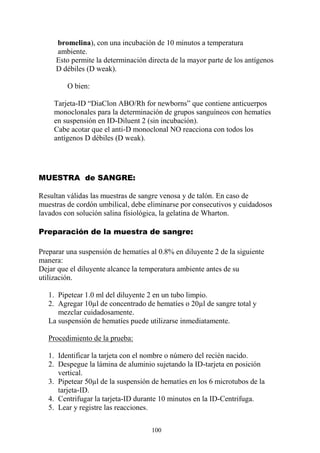 100
bromelina), con una incubación de 10 minutos a temperatura
ambiente.
Esto permite la determinación directa de la mayor parte de los antígenos
D débiles (D weak).
O bien:
Tarjeta-ID “DiaClon ABO/Rh for newborns” que contiene anticuerpos
monoclonales para la determinación de grupos sanguíneos con hematíes
en suspensión en ID-Diluent 2 (sin incubación).
Cabe acotar que el anti-D monoclonal NO reacciona con todos los
antígenos D débiles (D weak).
MUESTRA de SANGRE:
Resultan válidas las muestras de sangre venosa y de talón. En caso de
muestras de cordón umbilical, debe eliminarse por consecutivos y cuidadosos
lavados con solución salina fisiológica, la gelatina de Wharton.
Preparación de la muestra de sangre:
Preparar una suspensión de hematíes al 0.8% en diluyente 2 de la siguiente
manera:
Dejar que el diluyente alcance la temperatura ambiente antes de su
utilización.
1. Pipetear 1.0 ml del diluyente 2 en un tubo limpio.
2. Agregar 10µl de concentrado de hematíes o 20µl de sangre total y
mezclar cuidadosamente.
La suspensión de hematíes puede utilizarse inmediatamente.
Procedimiento de la prueba:
1. Identificar la tarjeta con el nombre o número del recién nacido.
2. Despegue la lámina de aluminio sujetando la ID-tarjeta en posición
vertical.
3. Pipetear 50µl de la suspensión de hematíes en los 6 microtubos de la
tarjeta-ID.
4. Centrifugar la tarjeta-ID durante 10 minutos en la ID-Centrifuga.
5. Lear y registre las reacciones.
 