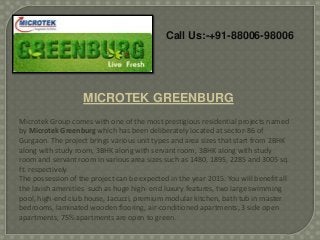 Call Us:-+91-88006-98006

MICROTEK GREENBURG
Microtek Group comes with one of the most prestigious residential projects named
by Microtek Greenburg which has been deliberately located at sector-86 of
Gurgaon. The project brings various unit types and area sizes that start from 2BHK
along with study room, 3BHK along with servant room, 3BHK along with study
room and servant room in various area sizes such as 1480, 1895, 2285 and 3005 sq.
ft. respectively.
The possession of the project can be expected in the year 2015. You will benefit all
the lavish amenities such as huge high- end luxury features, two large swimming
pool, high-end club house, Jacuzzi, premium modular kitchen, bath tub in master
bedrooms, laminated wooden flooring, air-conditioned apartments, 3 side open
apartments, 75% apartments are open to green.

 