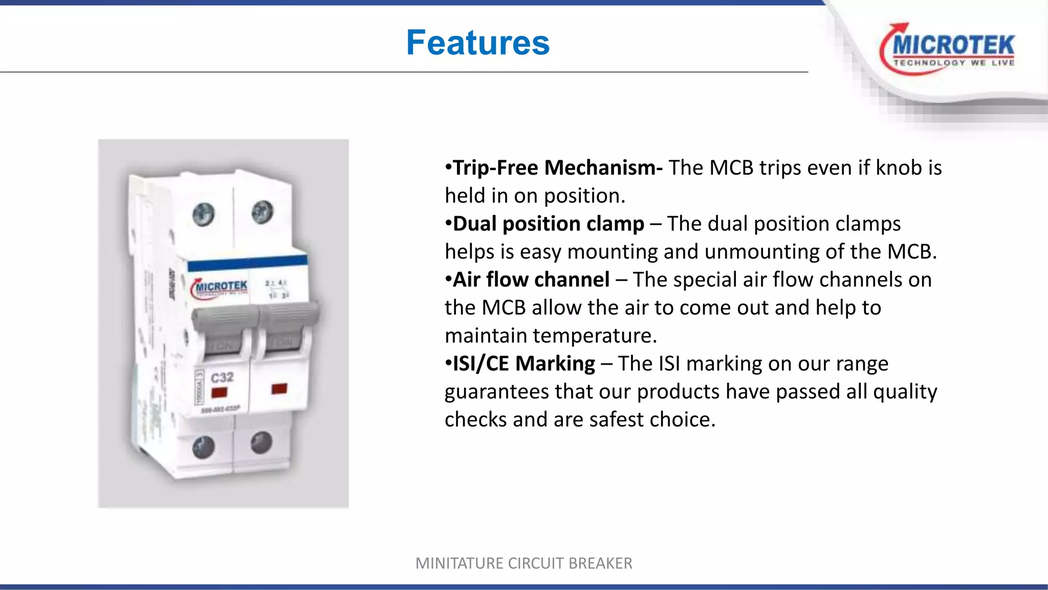 •Trip-Free Mechanism- The MCB trips even if knob is
held in on position.
•Dual position clamp – The dual position clamps
helps is easy mounting and unmounting of the MCB.
•Air flow channel – The special air flow channels on
the MCB allow the air to come out and help to
maintain temperature.
•ISI/CE Marking – The ISI marking on our range
guarantees that our products have passed all quality
checks and are safest choice.
Features
MINITATURE CIRCUIT BREAKER
 