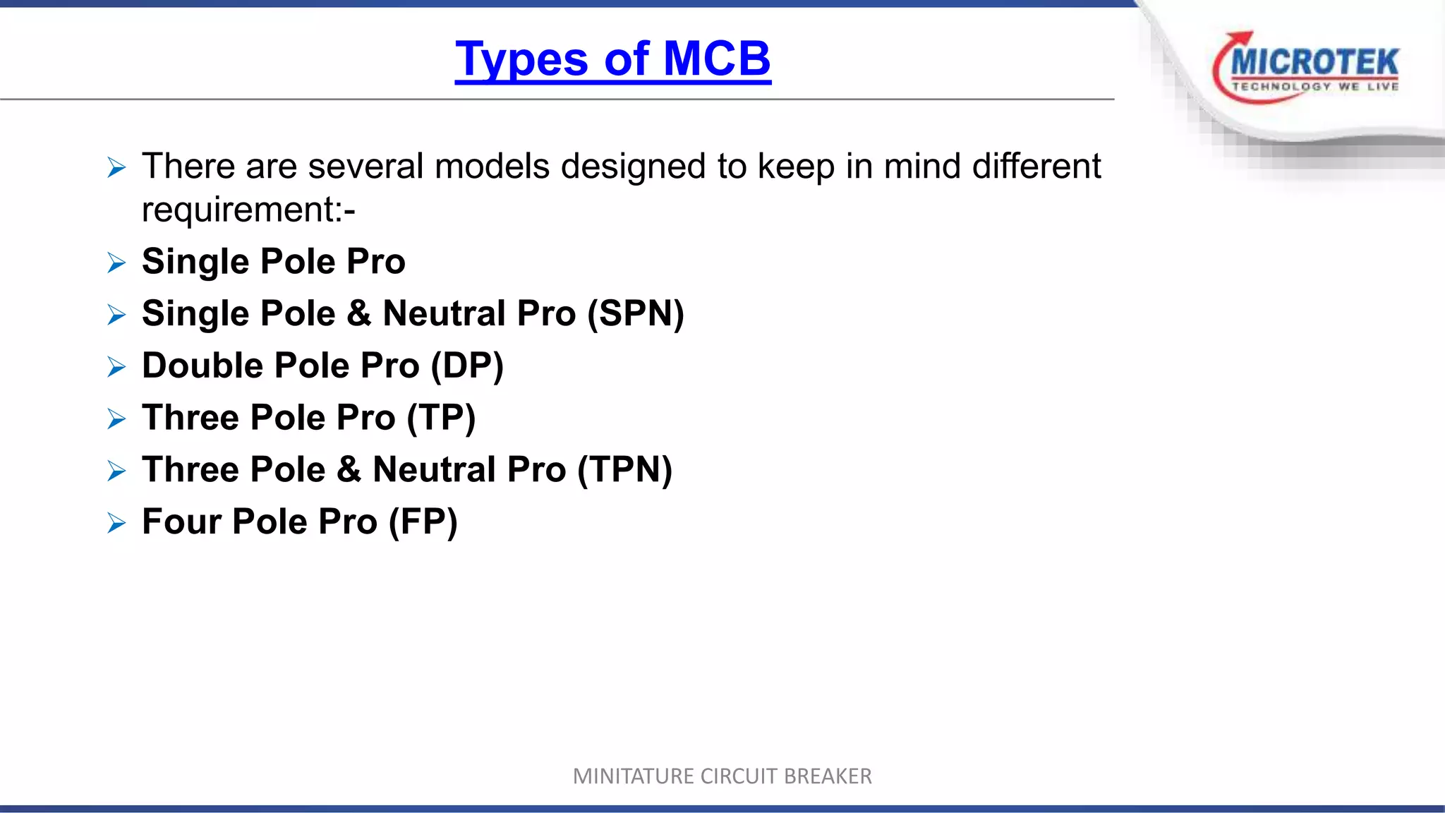 Types of MCB
 There are several models designed to keep in mind different
requirement:-
 Single Pole Pro
 Single Pole & Neutral Pro (SPN)
 Double Pole Pro (DP)
 Three Pole Pro (TP)
 Three Pole & Neutral Pro (TPN)
 Four Pole Pro (FP)
MINITATURE CIRCUIT BREAKER
 