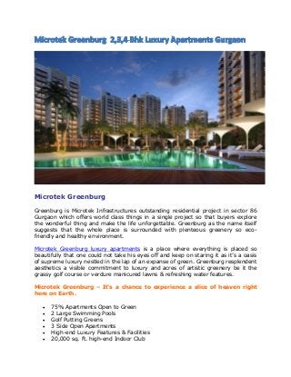 Microtek Greenburg
Greenburg is Microtek Infrastructures outstanding residential project in sector 86
Gurgaon which offers world class things in a single project so that buyers explore
the wonderful thing and make the life unforgettable. Greenburg as the name itself
suggests that the whole place is surrounded with plenteous greenery so eco-
friendly and healthy environment.
Microtek Greenburg luxury apartments is a place where everything is placed so
beautifully that one could not take his eyes off and keep on staring it as it’s a oasis
of supreme luxury nestled in the lap of an expanse of green. Greenburg resplendent
aesthetics a visible commitment to luxury and acres of artistic greenery be it the
grassy golf course or verdure manicured lawns & refreshing water features.
Microtek Greenburg – It’s a chance to experience a slice of heaven right
here on Earth.
 75% Apartments Open to Green
 2 Large Swimming Pools
 Golf Putting Greens
 3 Side Open Apartments
 High-end Luxury Features & Facilities
 20,000 sq. ft. high-end Indoor Club
 