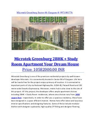 Microtek Greenburg Sector-86 Gurgaon @ 9971001776

Microtek Greenburg 2BHK + Study
Room Apartment Your Dream House
Price: 10582000.00 INR
Microtek Greenburg is one of the premium residential projects by well-known
developer Microtek. It is conveniently located in Sector 86 of Gurgaon. Life here
will be hassle free for the project enjoys primacy of location. It is connected to
important parts of city via National Highway No. 8 (NH-8), Pataudi Road and 150
metre wide Dwarka Expressway. Moreover, metro hub is also close to the site of
this project. AT this project, the developer offers ample apartment choices
including 2BHK + Study Room residences, where area choices vary from 1480
square feet. respectively. In order to offer you a spacious residency, these have
been designed in a space efficient manner. Homes here offer latest and luxurious
interior specifications and designing features. Some of these include modular
kitchen with designer cupboards, high-quality CP fitting and designer flooring.

 