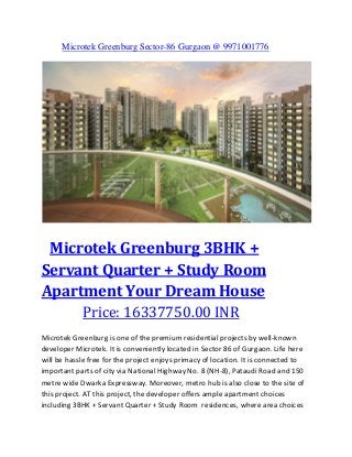 Microtek Greenburg Sector-86 Gurgaon @ 9971001776

Microtek Greenburg 3BHK +
Servant Quarter + Study Room
Apartment Your Dream House
Price: 16337750.00 INR
Microtek Greenburg is one of the premium residential projects by well-known
developer Microtek. It is conveniently located in Sector 86 of Gurgaon. Life here
will be hassle free for the project enjoys primacy of location. It is connected to
important parts of city via National Highway No. 8 (NH-8), Pataudi Road and 150
metre wide Dwarka Expressway. Moreover, metro hub is also close to the site of
this project. AT this project, the developer offers ample apartment choices
including 3BHK + Servant Quarter + Study Room residences, where area choices

 