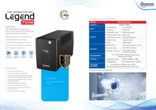 • Input range: 142V~282 V AC
• Auto re start while AC is recovering
• Micro Processor based Load Sensing System,
to sense Micro Power Consumption Devices
• Also suitable for Computer & other IT loads
with normal Backup
• Wide INPUT Range 142V~282V AC
• Auto Restart while AC is recovering
• Specially made Heavy Duty UPS for Indian
Power Conditions
• Generator / Inverter Compatible
• Specially designed for Micro
Loads
BENEFITS:
Legend 750M is based on micro processor load
sensing system to sense micro power
consumption devices and provides back up for
Micro Load . It is also suitable for computer and
other IT loads with normal back up.
750M
THE ONLY
UPS
MODEL UPS LEGEND 750M
CAPACITY 650VA / 360W
INPUT
OUTPUT
BATTERY
ENVIRONMENT:
PHYSICAL Dimensions (mm) 281(L) x 100(W) x 143(H)
Weight (Kgs.) Net: 4.16Kgs. Gross: 4.46Kgs.
Auto Switch Off in Battery Low is In-Built.
Off mode Charging & Overload Protection are In-Built.
0°~40°C, 0~90% RH Non-Condensing
Noise Level <40dB
Transfer Time
Waveform (Batt. Mode)
Frequency (Batt. Mode)
Voltage (Batt. Mode)
Frequency
Voltage Range
Rating
Battery Type
DC V / AH / Nos.
Recharge Time (Typ.)
Typical 4~8ms
Modified Sinewave
50Hz ± 1Hz
230V AC Nominal
50Hz ± 10%
142V~282V AC
650VA (Max.)
SMF (Sealed Maintenance Free)
12V / 7AH x 1 Battery
6 Hrs to 90% after
complete discharge
CCTV CAMERAS
TECHNICAL SPECIFICATIONS
TECHNICAL
FEATURES
Like Security & Surveillance CCTV, Broadcast Studio,
Medical Equipments, Wi-Fi Modems etc...
UNIQUE MODEL -
FOR LONG BACKUP TO MICRO LOADS
FEATURES
Security
& Surveillance
Broadcast
Studio
Medical
Equipments
WIFI
Modems
 