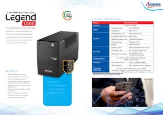 • Wide Input Range: 140~300 V AC
• Auto restart while Ac is recovering
• Generator compatibility option
• Top Grade Micro Processor based Line
Interactive UPS - Optimum Reliability
• Boost and Buck AVR - Ultimate Voltage
Stabilization
• Protection against Overload, Discharge/
Overcharge
• Wide INPUT Range 140V~300V AC
• Auto Restart while AC is recovering
• Generator Compatibility Option
FEATURES
• Much Longer Battery Life
• Easy off-Mode Charging
• Cold Start Function
BENEFITS:
Legend 1000 is a micro processor based Line
Interactive UPS that gives Optimum Reliability.
It has Boost and Buck AVR for ultimate voltage
stabilization which ensures protection against
overload, discharge and overcharge.
THE ONLY
UPS
MODEL
CAPACITY
INPUT
OUTPUT
BATTERY
ENVIRONMENT:
PHYSICAL
UPS LEGEND 1000
1000VA / 600W
315(L) x 130(W) x 183(H)
Transfer Time
Net: 8.02Kgs. Gross: 8.60Kgs.
Auto Switch Off in Battery Low is In-Built.
Off Mode Charging & Overload Protection are In-Built.
0°~40°C, 0~90% RH Non-Condensing
Noise Level <40dB
Waveform (Batt. Mode)
Frequency (Batt. Mode)
Voltage (Batt. Mode)
Frequency
Voltage Range
Rating
Battery Type
DC V / AH / Nos.
Recharge Time (Typ.)
Dimensions (mm)
Weight (Kgs.)
Typical 4~8ms
Modified Sinewave
50Hz ± 1Hz
230V AC Nominal
50Hz ± 10%
140V~300V AC
1000VA (Max.)
SMF (Sealed Maintenance Free)
12V / 7AH x 2 Batteries
6 Hrs to 90% after
complete discharge
WIFI MODEMS
TECHNICAL SPECIFICATIONS
TECHNICAL
FEATURES
TOTAL PROTECTION FOR YOUR COMPUTERS
 