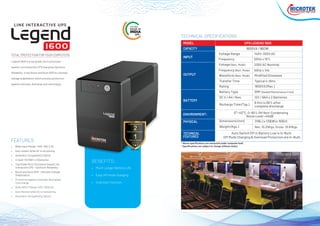 MODEL
CAPACITY
INPUT
OUTPUT
BATTERY
ENVIRONMENT:
PHYSICAL
TECHNICAL
FEATURES
UPS LEGEND 1600
1600VA / 960W
315(L) x 130(W) x 183(H)
Transfer Time
Net: 10.25Kgs. Gross: 10.81Kgs.
Auto Switch Off in Battery Low is In-Built.
Off Mode Charging & Overload Protection are In-Built.
0°~40°C, 0~90% RH Non-Condensing
Noise Level <45dB
Waveform (Batt. Mode)
Frequency (Batt. Mode)
Voltage (Batt. Mode)
Frequency
Voltage Range
Rating
Battery Type
DC V / AH / Nos.
Recharge Time (Typ.)
Dimensions (mm)
Weight (Kgs.)
Typical 4~8ms
Modified Sinewave
50Hz ± 1Hz
230V AC Nominal
50Hz ± 10%
140V~300V AC
1600VA (Max.)
SMF (Sealed Maintenance Free)
12V / 9AH x 2 Batteries
6 Hrs to 90% after
complete discharge
• Wide Input Range: 140V~300 V AC
• Auto restart while AC is recovering
• Generator Compatibility Option
• In-built 12V/9AH x 2 Batteries
• Top Grade Micro Processor based Line
Interactive UPS - Optimum Reliability.
• Boost and Buck AVR - Ultimate Voltage
Stabilization.
• Protection against Overload, Discharge/
Overcharge.
• Wide INPUT Range 140V~300V AC.
• Auto Restart while AC is recovering.
• Generator Compatibility Option
FEATURES
CYBER CAFÉ
1600
TECHNICAL SPECIFICATIONS
• Much Longer Battery Life
• Easy off mode charging
• Cold start function
BENEFITS:
Legend 1600 is a top grade micro processor
based Line Interactive UPS that gives Optimum
Reliability. It has Boost and Buck AVR for ultimate
voltage stabilization which ensures protection
against overload, discharge and overcharge.
THE ONLY
UPS
TOTAL PROTECTION FOR YOUR COMPUTERS
 