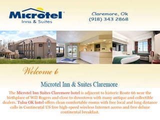The  Microtel Inn Suites Claremore hotel  is adjacent to historic Route 66 near the birthplace of Will Rogers and close to downtown with many antique and collectible dealers.  Tulsa OK hotel  offers clean comfortable rooms with free local and long distance calls in Continental US free high-speed wireless Internet access and free deluxe continental breakfast. 