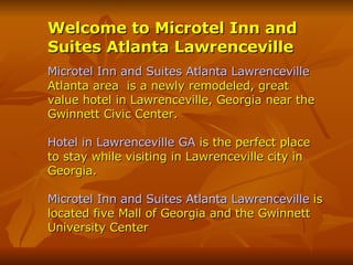 Welcome to Microtel Inn and Suites Atlanta Lawrenceville Microtel Inn and Suites Atlanta Lawrenceville   Atlanta area  is a newly remodeled, great value hotel in Lawrenceville, Georgia near the Gwinnett Civic Center. Hotel in Lawrenceville GA  is the perfect place to stay while visiting in Lawrenceville city in  Georgia.  Microtel Inn and Suites Atlanta Lawrenceville  is located five Mall of Georgia and the Gwinnett University Center 