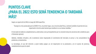Según un reporte de la ONU en mayo del 2020 especíﬁca
“Aunque la crisis provocada por la COVID-19 es, en primer lugar, una crisis de salud física, contiene también el germen de una
importante crisis de salud mental que estallará si no se toman medidas. “
El mercado de medicina complementaria y alternativa crece principalmente por la creciente toma de conciencia de la medicina para
el bienestar general.
Además, métodos virtuales y de e-commerce están impulsando el crecimiento del mercado al acercar a los consumidores los
productos y tratamientos.
La tecnología, el uso del internet y social media juegan un rol importante en la promoción y en el avance de prácticas
complementarias para la salud.
PUNTOS CLAVE
¿PARA EL 2022 ESTO SERÁ TENDENCIA O TARDARÁ
MÁS?
 