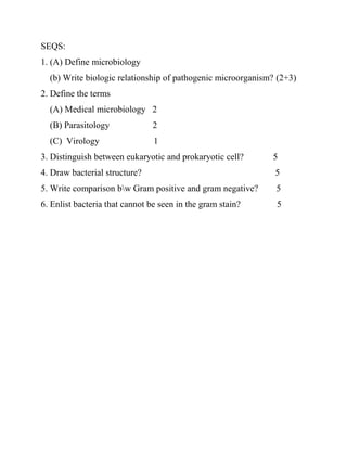 SEQS:
1. (A) Define microbiology
(b) Write biologic relationship of pathogenic microorganism? (2+3)
2. Define the terms
(A) Medical microbiology 2
(B) Parasitology 2
(C) Virology 1
3. Distinguish between eukaryotic and prokaryotic cell? 5
4. Draw bacterial structure? 5
5. Write comparison bw Gram positive and gram negative? 5
6. Enlist bacteria that cannot be seen in the gram stain? 5
 