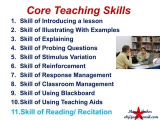 Core Teaching Skills
1. Skill of Introducing a lesson
2. Skill of Illustrating With Examples
3. Skill of Explaining
4. Skill of Probing Questions
5. Skill of Stimulus Variation
6. Skill of Reinforcement
7. Skill of Response Management
8. Skill of Classroom Management
9. Skill of Using Blackboard
10.Skill of Using Teaching Aids
11.Skill of Reading/ Recitation Mount Tabor
ekjijan@gmail.com
 