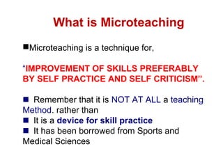 Microteaching is a technique for,
“IMPROVEMENT OF SKILLS PREFERABLY
BY SELF PRACTICE AND SELF CRITICISM”.
Remember that it is NOT AT ALL a teaching
Method. rather than
It is a device for skill practice
It has been borrowed from Sports and
Medical Sciences
What is Microteaching
 
