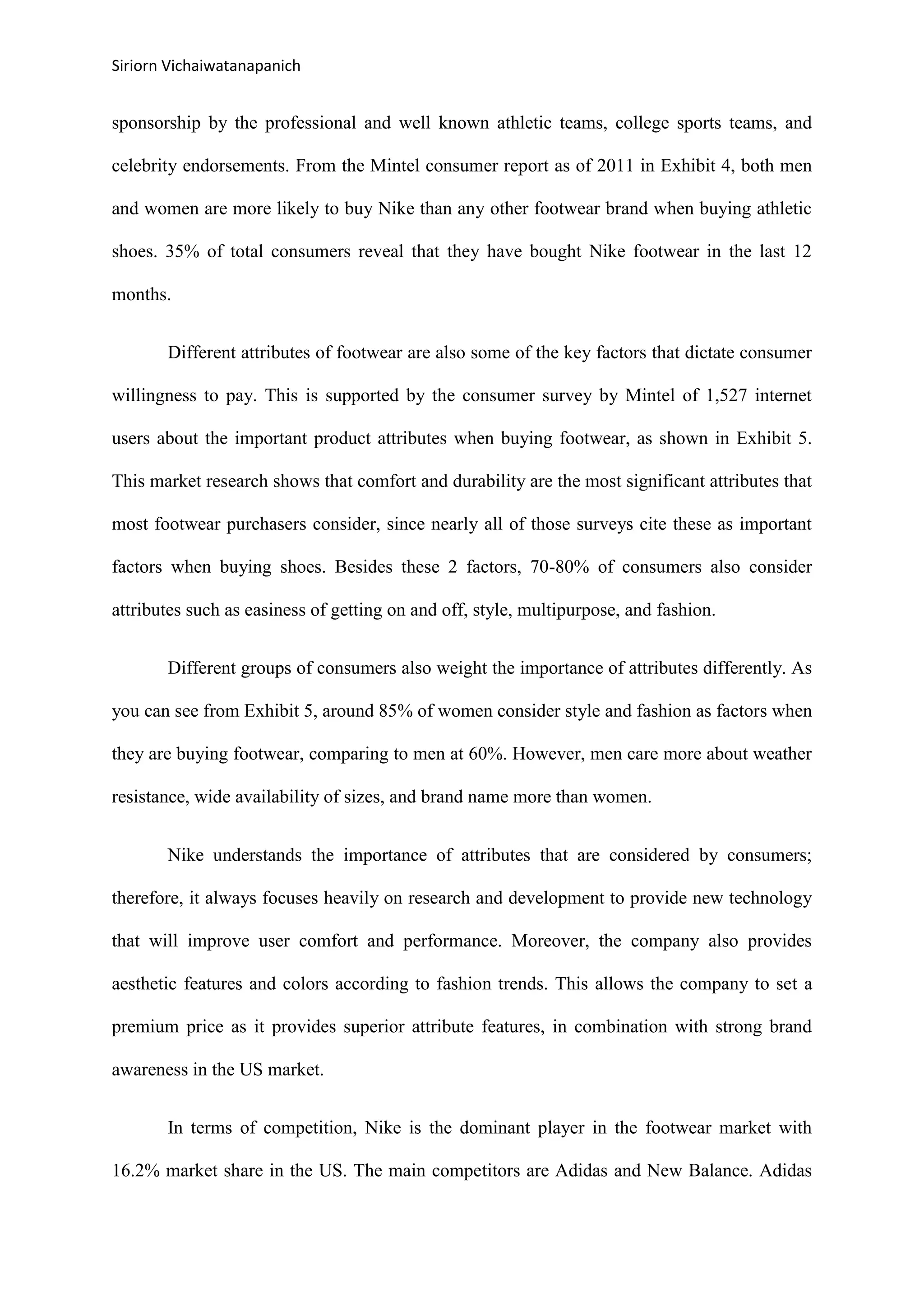 Siriorn Vichaiwatanapanich
sponsorship by the professional and well known athletic teams, college sports teams, and
celebrity endorsements. From the Mintel consumer report as of 2011 in Exhibit 4, both men
and women are more likely to buy Nike than any other footwear brand when buying athletic
shoes. 35% of total consumers reveal that they have bought Nike footwear in the last 12
months.
Different attributes of footwear are also some of the key factors that dictate consumer
willingness to pay. This is supported by the consumer survey by Mintel of 1,527 internet
users about the important product attributes when buying footwear, as shown in Exhibit 5.
This market research shows that comfort and durability are the most significant attributes that
most footwear purchasers consider, since nearly all of those surveys cite these as important
factors when buying shoes. Besides these 2 factors, 70-80% of consumers also consider
attributes such as easiness of getting on and off, style, multipurpose, and fashion.
Different groups of consumers also weight the importance of attributes differently. As
you can see from Exhibit 5, around 85% of women consider style and fashion as factors when
they are buying footwear, comparing to men at 60%. However, men care more about weather
resistance, wide availability of sizes, and brand name more than women.
Nike understands the importance of attributes that are considered by consumers;
therefore, it always focuses heavily on research and development to provide new technology
that will improve user comfort and performance. Moreover, the company also provides
aesthetic features and colors according to fashion trends. This allows the company to set a
premium price as it provides superior attribute features, in combination with strong brand
awareness in the US market.
In terms of competition, Nike is the dominant player in the footwear market with
16.2% market share in the US. The main competitors are Adidas and New Balance. Adidas
 