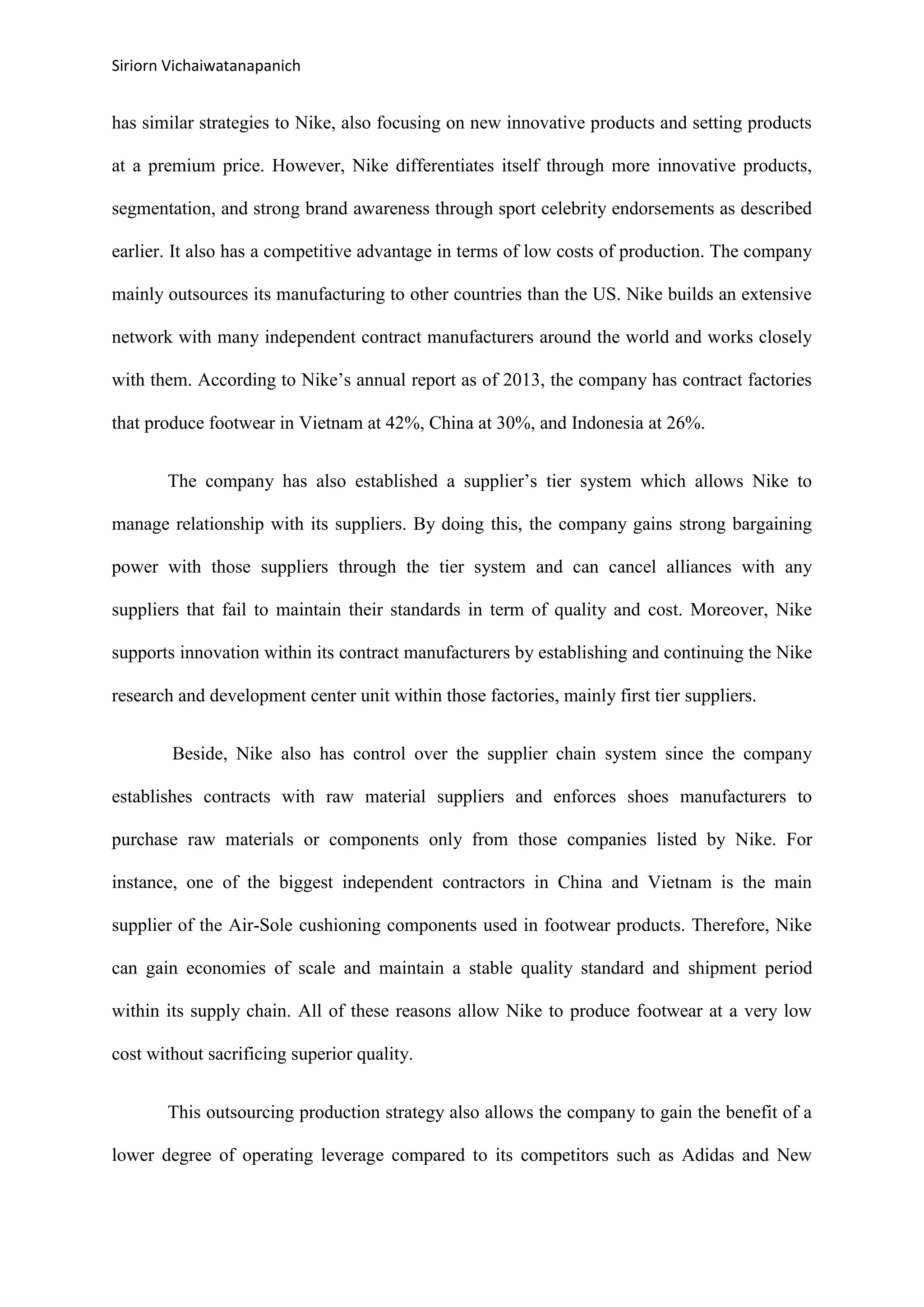 Siriorn Vichaiwatanapanich
has similar strategies to Nike, also focusing on new innovative products and setting products
at a premium price. However, Nike differentiates itself through more innovative products,
segmentation, and strong brand awareness through sport celebrity endorsements as described
earlier. It also has a competitive advantage in terms of low costs of production. The company
mainly outsources its manufacturing to other countries than the US. Nike builds an extensive
network with many independent contract manufacturers around the world and works closely
with them. According to Nike’s annual report as of 2013, the company has contract factories
that produce footwear in Vietnam at 42%, China at 30%, and Indonesia at 26%.
The company has also established a supplier’s tier system which allows Nike to
manage relationship with its suppliers. By doing this, the company gains strong bargaining
power with those suppliers through the tier system and can cancel alliances with any
suppliers that fail to maintain their standards in term of quality and cost. Moreover, Nike
supports innovation within its contract manufacturers by establishing and continuing the Nike
research and development center unit within those factories, mainly first tier suppliers.
Beside, Nike also has control over the supplier chain system since the company
establishes contracts with raw material suppliers and enforces shoes manufacturers to
purchase raw materials or components only from those companies listed by Nike. For
instance, one of the biggest independent contractors in China and Vietnam is the main
supplier of the Air-Sole cushioning components used in footwear products. Therefore, Nike
can gain economies of scale and maintain a stable quality standard and shipment period
within its supply chain. All of these reasons allow Nike to produce footwear at a very low
cost without sacrificing superior quality.
This outsourcing production strategy also allows the company to gain the benefit of a
lower degree of operating leverage compared to its competitors such as Adidas and New
 
