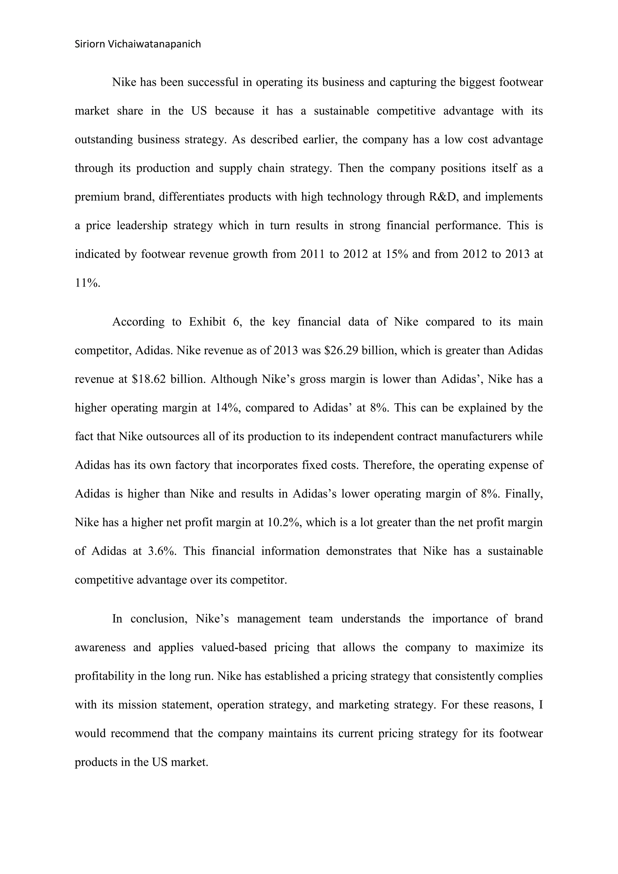 Siriorn Vichaiwatanapanich
Nike has been successful in operating its business and capturing the biggest footwear
market share in the US because it has a sustainable competitive advantage with its
outstanding business strategy. As described earlier, the company has a low cost advantage
through its production and supply chain strategy. Then the company positions itself as a
premium brand, differentiates products with high technology through R&D, and implements
a price leadership strategy which in turn results in strong financial performance. This is
indicated by footwear revenue growth from 2011 to 2012 at 15% and from 2012 to 2013 at
11%.
According to Exhibit 6, the key financial data of Nike compared to its main
competitor, Adidas. Nike revenue as of 2013 was $26.29 billion, which is greater than Adidas
revenue at $18.62 billion. Although Nike’s gross margin is lower than Adidas’, Nike has a
higher operating margin at 14%, compared to Adidas’ at 8%. This can be explained by the
fact that Nike outsources all of its production to its independent contract manufacturers while
Adidas has its own factory that incorporates fixed costs. Therefore, the operating expense of
Adidas is higher than Nike and results in Adidas’s lower operating margin of 8%. Finally,
Nike has a higher net profit margin at 10.2%, which is a lot greater than the net profit margin
of Adidas at 3.6%. This financial information demonstrates that Nike has a sustainable
competitive advantage over its competitor.
In conclusion, Nike’s management team understands the importance of brand
awareness and applies valued-based pricing that allows the company to maximize its
profitability in the long run. Nike has established a pricing strategy that consistently complies
with its mission statement, operation strategy, and marketing strategy. For these reasons, I
would recommend that the company maintains its current pricing strategy for its footwear
products in the US market.
 