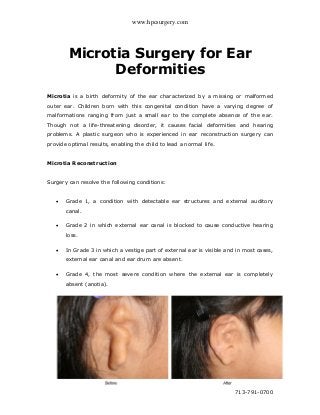 www.hpcsurgery.com
713-791-0700
Microtia Surgery for Ear
Deformities
Microtia is a birth deformity of the ear characterized by a missing or malformed
outer ear. Children born with this congenital condition have a varying degree of
malformations ranging from just a small ear to the complete absence of the ear.
Though not a life-threatening disorder, it causes facial deformities and hearing
problems. A plastic surgeon who is experienced in ear reconstruction surgery can
provide optimal results, enabling the child to lead a normal life.
Microtia Reconstruction
Surgery can resolve the following conditions:
 Grade 1, a condition with detectable ear structures and external auditory
canal.
 Grade 2 in which external ear canal is blocked to cause conductive hearing
loss.
 In Grade 3 in which a vestige part of external ear is visible and in most cases,
external ear canal and ear drum are absent.
 Grade 4, the most severe condition where the external ear is completely
absent (anotia).
 