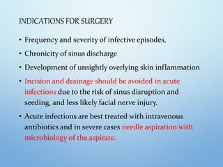 INDICATIONS FOR SURGERY
• Frequency and severity of infective episodes,
• Chronicity of sinus discharge
• Development of unsightly overlying skin inflammation
• Incision and drainage should be avoided in acute
infections due to the risk of sinus disruption and
seeding, and less likely facial nerve injury.
• Acute infections are best treated with intravenous
antibiotics and in severe cases needle aspiration with
microbiology of the aspirate.
 