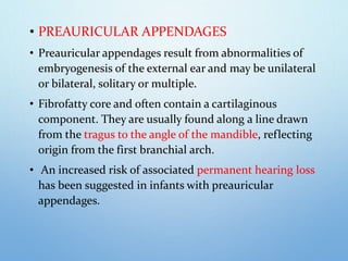 • PREAURICULAR APPENDAGES
• Preauricular appendages result from abnormalities of
embryogenesis of the external ear and may be unilateral
or bilateral, solitary or multiple.
• Fibrofatty core and often contain a cartilaginous
component. They are usually found along a line drawn
from the tragus to the angle of the mandible, reflecting
origin from the first branchial arch.
• An increased risk of associated permanent hearing loss
has been suggested in infants with preauricular
appendages.
 