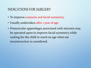 INDICATIONS FOR SURGERY
• To improve cosmesis and facial symmetry.
• Usually undertaken after 1 year of age.
• Preauricular appendages associated with microtia may
be operated upon to improve facial symmetry while
waiting for the child to reach an age when ear
reconstruction is considered.
 