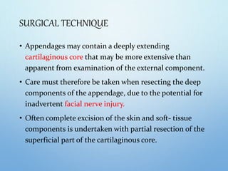 SURGICAL TECHNIQUE
• Appendages may contain a deeply extending
cartilaginous core that may be more extensive than
apparent from examination of the external component.
• Care must therefore be taken when resecting the deep
components of the appendage, due to the potential for
inadvertent facial nerve injury.
• Often complete excision of the skin and soft- tissue
components is undertaken with partial resection of the
superficial part of the cartilaginous core.
 