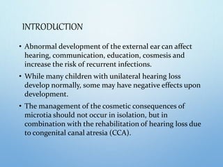 INTRODUCTION
• Abnormal development of the external ear can affect
hearing, communication, education, cosmesis and
increase the risk of recurrent infections.
• While many children with unilateral hearing loss
develop normally, some may have negative effects upon
development.
• The management of the cosmetic consequences of
microtia should not occur in isolation, but in
combination with the rehabilitation of hearing loss due
to congenital canal atresia (CCA).
 