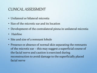CLINICAL ASSESSMENT
• Unilateral or bilateral microtia
• Size of the microtic ear and its location
• Development of the contralateral pinna in unilateral microtia
• Hairline
• Site and size of a remnant lobule
• Presence or absence of normal skin separating the remnants
of the microtic ear – this may suggest a superficial course of
the facial nerve and caution is exercised during
reconstruction to avoid damage to the superficially placed
facial nerve
 