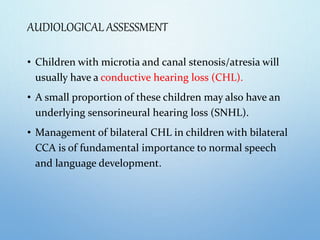 AUDIOLOGICAL ASSESSMENT
• Children with microtia and canal stenosis/atresia will
usually have a conductive hearing loss (CHL).
• A small proportion of these children may also have an
underlying sensorineural hearing loss (SNHL).
• Management of bilateral CHL in children with bilateral
CCA is of fundamental importance to normal speech
and language development.
 