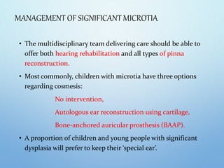 MANAGEMENT OF SIGNIFICANT MICROTIA
• The multidisciplinary team delivering care should be able to
offer both hearing rehabilitation and all types of pinna
reconstruction.
• Most commonly, children with microtia have three options
regarding cosmesis:
No intervention,
Autologous ear reconstruction using cartilage,
Bone-anchored auricular prosthesis (BAAP).
• A proportion of children and young people with significant
dysplasia will prefer to keep their ‘special ear’.
 