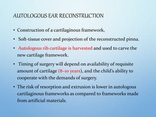 AUTOLOGOUS EAR RECONSTRUCTION
• Construction of a cartilaginous framework,
• Soft-tissue cover and projection of the reconstructed pinna.
• Autologous rib cartilage is harvested and used to carve the
new cartilage framework.
• Timing of surgery will depend on availability of requisite
amount of cartilage (8–10 years), and the child’s ability to
cooperate with the demands of surgery.
• The risk of resorption and extrusion is lower in autologous
cartilaginous frameworks as compared to frameworks made
from artificial materials.
 