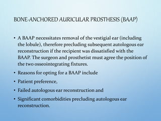 BONE-ANCHORED AURICULAR PROSTHESIS (BAAP)
• A BAAP necessitates removal of the vestigial ear (including
the lobule), therefore precluding subsequent autologous ear
reconstruction if the recipient was dissatisfied with the
BAAP. The surgeon and prosthetist must agree the position of
the two osseointegrating fixtures.
• Reasons for opting for a BAAP include
• Patient preference,
• Failed autologous ear reconstruction and
• Significant comorbidities precluding autologous ear
reconstruction.
 