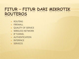 FITUR – FITUR DARI MIKROTIK
ROUTEROS









ROUTING
FIREWALL
QUALITY OF SERVICE
WIRELESS NETWORK
IP TUNNEL
AUTHENTICATION
INTERFACE
SERVICES

 