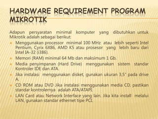 HARDWARE REQUIREMENT PROGRAM
MIKROTIK
Adapun persyaratan minimal komputer yang dibutuhkan untuk
Mikrotik adalah sebagai berikut:
 Menggunakan processor minimal 100 MHz atau lebih seperti Intel
Pentium, Cyrix 6X86, AMD K5 atau prosesor yang lebih baru dari
Intel IA-32 (i386).
 Memori (RAM) minimal 64 Mb dan maksimum 1 Gb.
 Media penyimpanan (Hard Drive) menggunakan sistem standar
Kontroler IDE dan ATA.
 Jika instalasi menggunakan disket, gunakan ukuran 3,5″ pada drive
A.
 CD ROM atau DVD Jika instalasi menggunakan media CD, pastikan
standar kontrolernya adalah ATA/ATAPI.
 LAN Card atau Network Interface yang lain. Jika kita install melalui
LAN, gunakan standar ethernet tipe PCI.

 