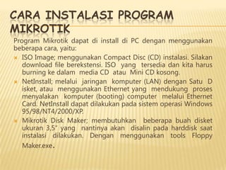 CARA INSTALASI PROGRAM
MIKROTIK

Program Mikrotik dapat di install di PC dengan menggunakan
beberapa cara, yaitu:
 ISO Image; menggunakan Compact Disc (CD) instalasi. Silakan
download file berekstensi. ISO yang tersedia dan kita harus
burning ke dalam media CD atau Mini CD kosong.
 NetInstall; melalui jaringan komputer (LAN) dengan Satu D
isket, atau menggunakan Ethernet yang mendukung proses
menyalakan komputer (booting) computer melalui Ethernet
Card. NetInstall dapat dilakukan pada sistem operasi Windows
95/98/NT4/2000/XP.
 Mikrotik Disk Maker; membutuhkan beberapa buah disket
ukuran 3,5″ yang nantinya akan disalin pada harddisk saat
instalasi dilakukan. Dengan menggunakan tools Floppy
Maker.exe.

 