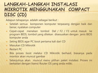 LANGKAH-LANGKAH INSTALASI
MIKROTIK MENGGUNAKAN COMPACT
DISC (CD)
Adapun tahapanya adalah sebagai berikut :
 Setelah semua komponen komputer terpasang dengan baik dan
benar, nyalakan computer
 Cepat-cepat menekan tombol Del / F2 / F3 untuk masuk ke
program BIOS, tombol yang ditekan disesuaikan dengan jenis BIOS
komputer anda
 Seting BIOS agar PC boot pertama kali dari CD
 Masukan CD Mikrotik
 Restart PC
 Bila proses boot melalui CD Mikrotik berhasil, biasanya pada
monitor akan muncul gambar
 Selanjutnya akan muncul menu pilihan paket instalasi. Proses ini
berkaitan dengan lisensi Router OS yang anda miliki.

 